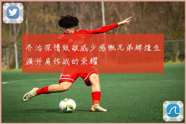 乔治深情致敬威少感慨兄弟辉煌生涯并肩作战的荣耀