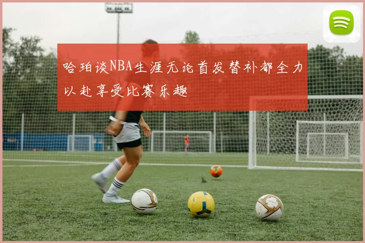 哈珀谈NBA生涯无论首发替补都全力以赴享受比赛乐趣