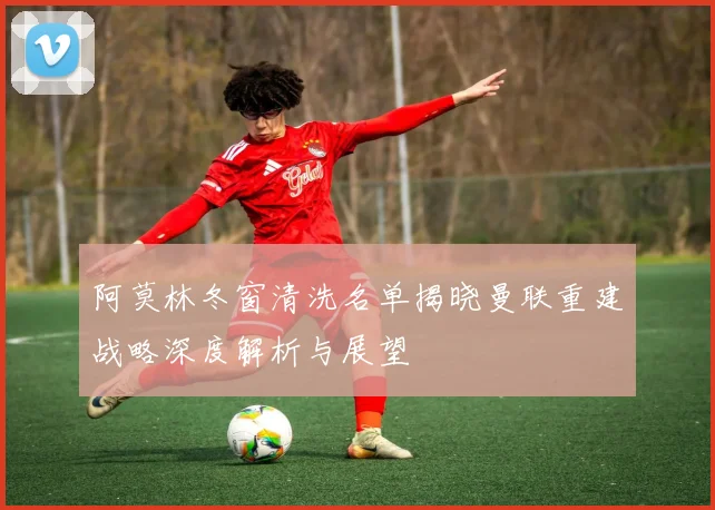 阿莫林冬窗清洗名单揭晓曼联重建战略深度解析与展望